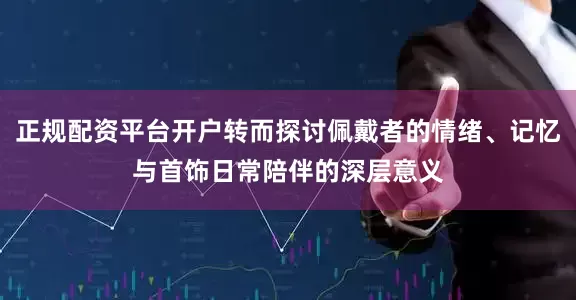 正规配资平台开户转而探讨佩戴者的情绪、记忆与首饰日常陪伴的深层意义