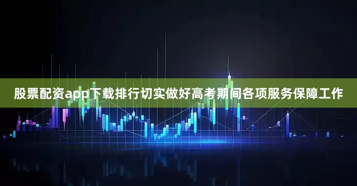 股票配资app下载排行切实做好高考期间各项服务保障工作