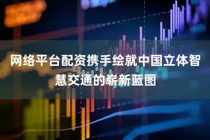 网络平台配资携手绘就中国立体智慧交通的崭新蓝图