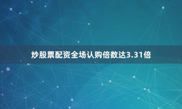 炒股票配资全场认购倍数达3.31倍