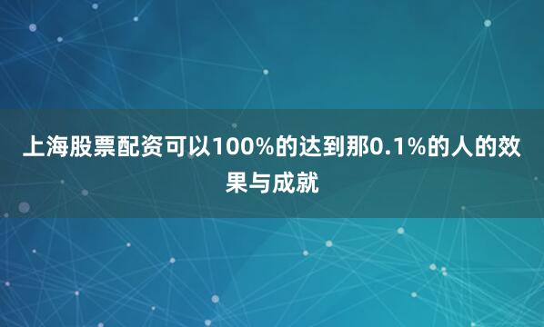 上海股票配资可以100%的达到那0.1%的人的效果与成就