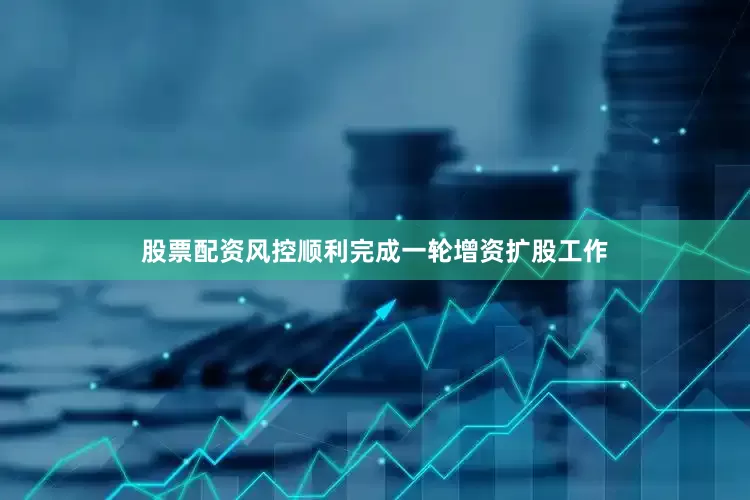 股票配资风控顺利完成一轮增资扩股工作