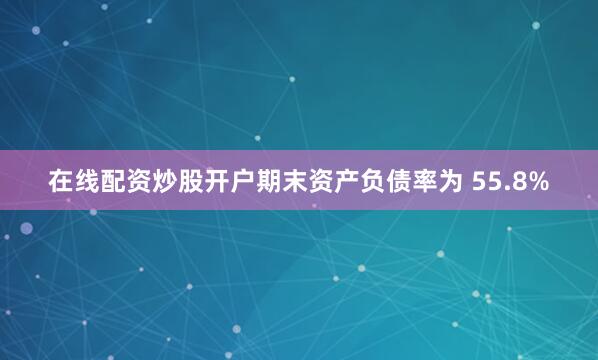 在线配资炒股开户期末资产负债率为 55.8%