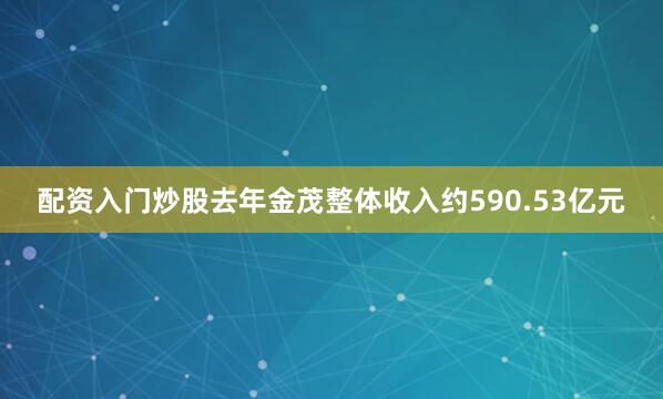 配资入门炒股去年金茂整体收入约590.53亿元