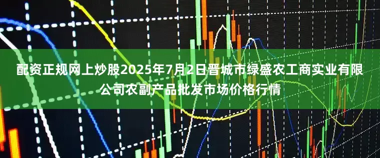 配资正规网上炒股2025年7月2日晋城市绿盛农工商实业有限公司农副产品批发市场价格行情