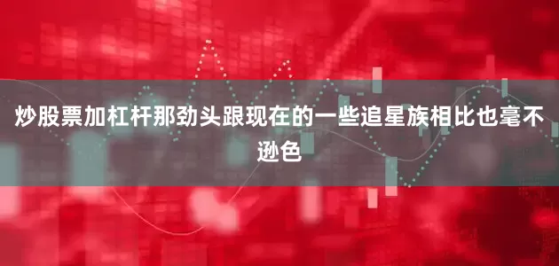 炒股票加杠杆那劲头跟现在的一些追星族相比也毫不逊色