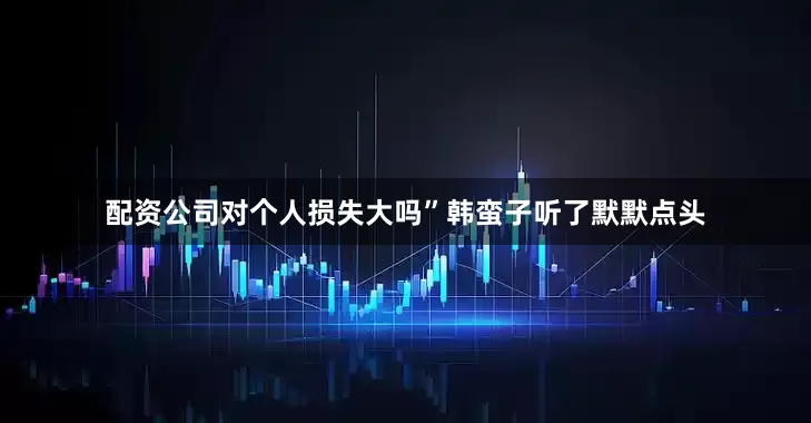 配资公司对个人损失大吗”韩蛮子听了默默点头