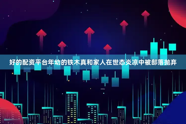 好的配资平台年幼的铁木真和家人在世态炎凉中被部落抛弃