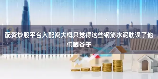 配资炒股平台入配资大概只觉得这些钢筋水泥耽误了他们晒谷子