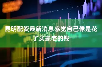 昆明配资最新消息感觉自己像是花了买豪宅的钱
