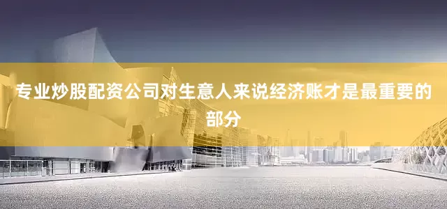 专业炒股配资公司对生意人来说经济账才是最重要的部分