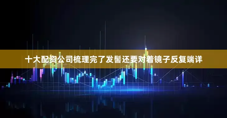 十大配资公司梳理完了发髻还要对着镜子反复端详
