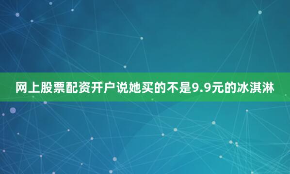 网上股票配资开户说她买的不是9.9元的冰淇淋
