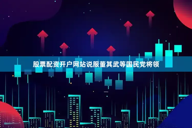 股票配资开户网站说服董其武等国民党将领