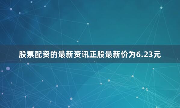 股票配资的最新资讯正股最新价为6.23元