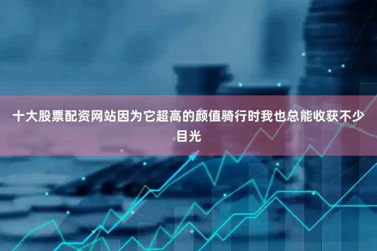 十大股票配资网站因为它超高的颜值骑行时我也总能收获不少目光