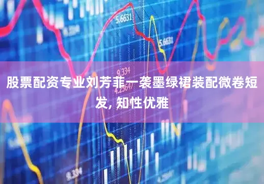 股票配资专业刘芳菲一袭墨绿裙装配微卷短发, 知性优雅