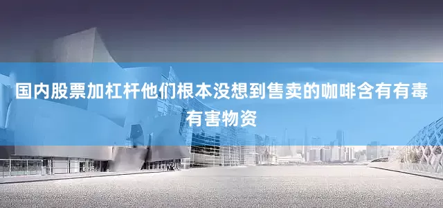 国内股票加杠杆他们根本没想到售卖的咖啡含有有毒有害物资